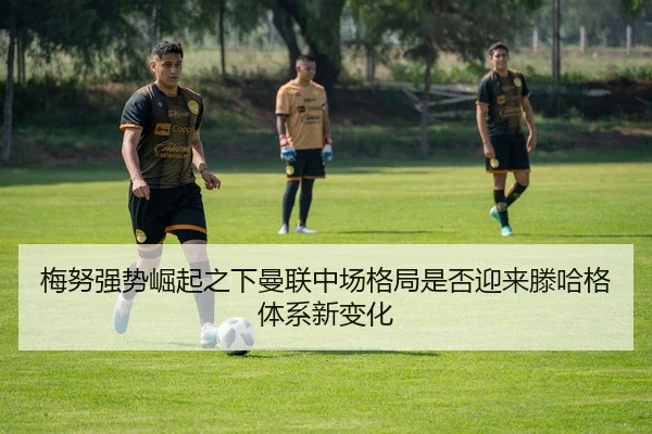 梅努强势崛起之下曼联中场格局是否迎来滕哈格体系新变化