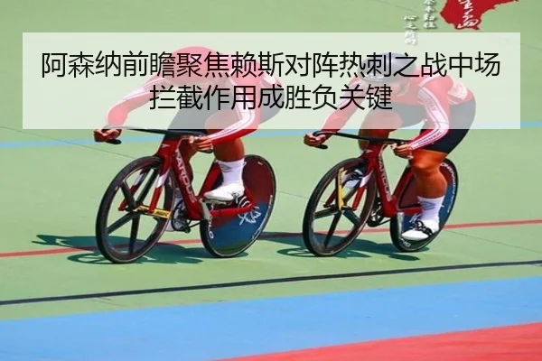 阿森纳前瞻聚焦赖斯对阵热刺之战中场拦截作用成胜负关键