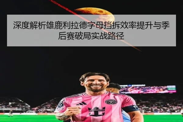 深度解析雄鹿利拉德字母挡拆效率提升与季后赛破局实战路径