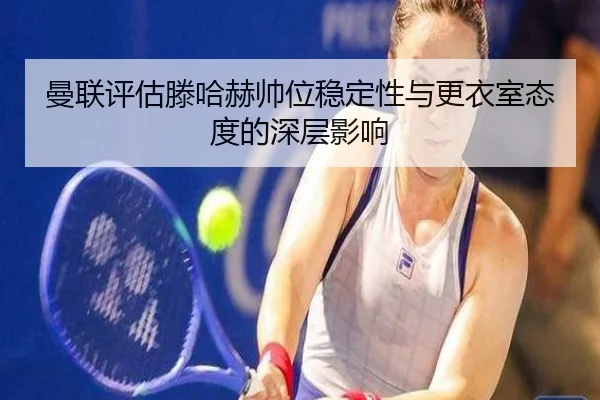 曼联评估滕哈赫帅位稳定性与更衣室态度的深层影响
