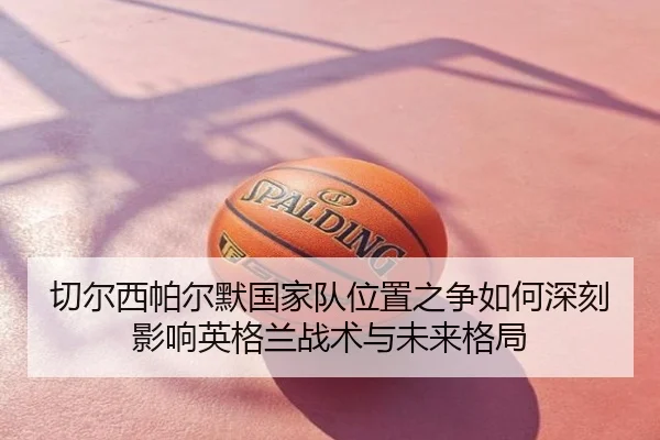 切尔西帕尔默国家队位置之争如何深刻影响英格兰战术与未来格局