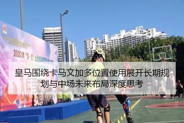 皇马围绕卡马文加多位置使用展开长期规划与中场未来布局深度思考