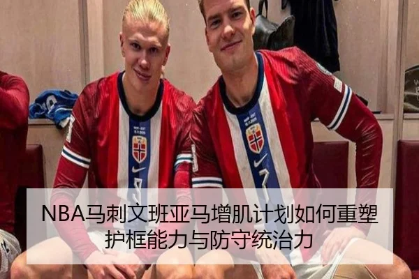 NBA马刺文班亚马增肌计划如何重塑护框能力与防守统治力