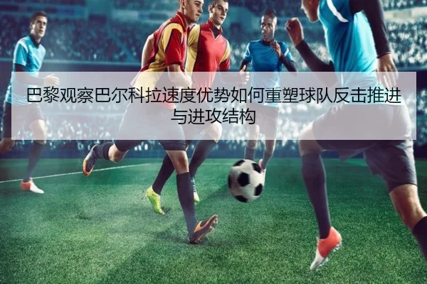 巴黎观察巴尔科拉速度优势如何重塑球队反击推进与进攻结构