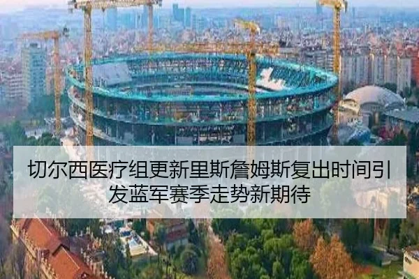 切尔西医疗组更新里斯詹姆斯复出时间引发蓝军赛季走势新期待