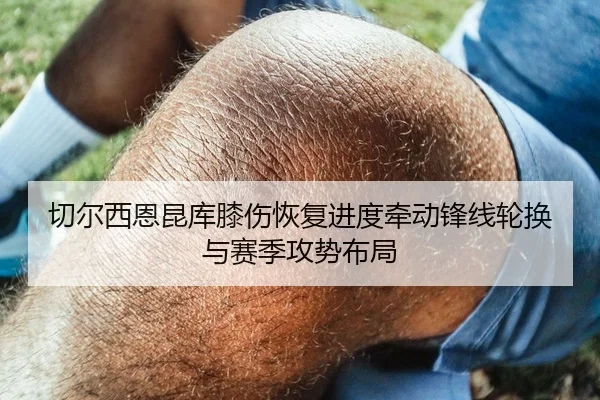 切尔西恩昆库膝伤恢复进度牵动锋线轮换与赛季攻势布局