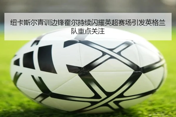 纽卡斯尔青训边锋霍尔持续闪耀英超赛场引发英格兰队重点关注